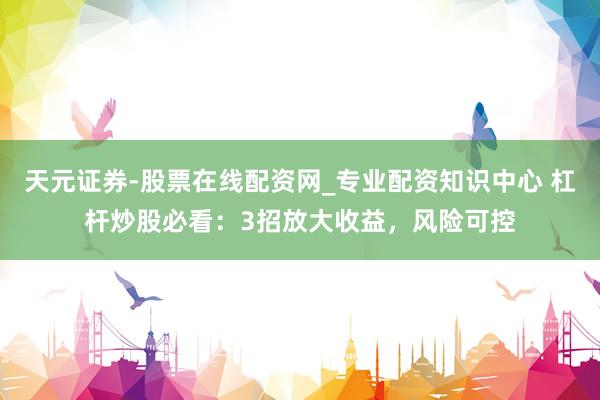 天元证券-股票在线配资网_专业配资知识中心 杠杆炒股必看：3招放大收益，风险可控