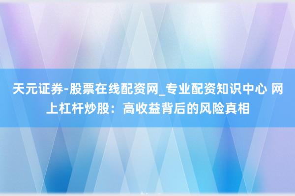 天元证券-股票在线配资网_专业配资知识中心 网上杠杆炒股：高收益背后的风险真相