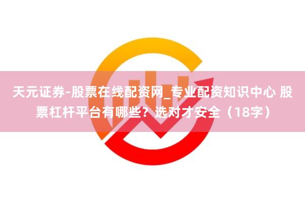 天元证券-股票在线配资网_专业配资知识中心 股票杠杆平台有哪些？选对才安全（18字）