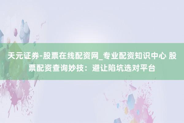 天元证券-股票在线配资网_专业配资知识中心 股票配资查询妙技：避让陷坑选对平台