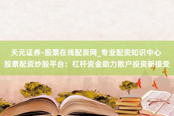 天元证券-股票在线配资网_专业配资知识中心 股票配资炒股平台：杠杆资金助力散户投资新接受