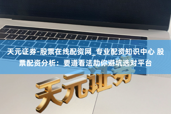 天元证券-股票在线配资网_专业配资知识中心 股票配资分析：要道看法助你避坑选对平台