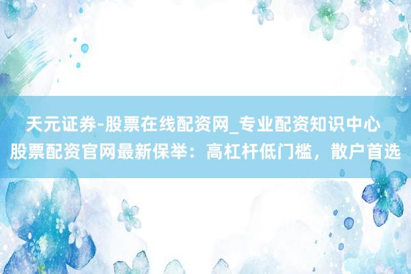 天元证券-股票在线配资网_专业配资知识中心 股票配资官网最新保举：高杠杆低门槛，散户首选