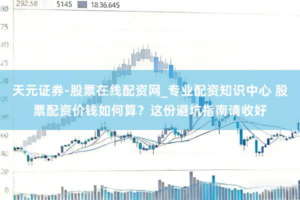 天元证券-股票在线配资网_专业配资知识中心 股票配资价钱如何算？这份避坑指南请收好
