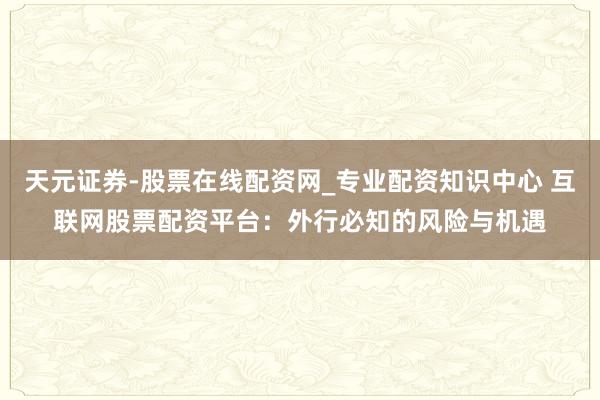 天元证券-股票在线配资网_专业配资知识中心 互联网股票配资平台：外行必知的风险与机遇