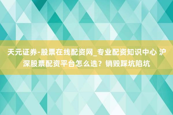 天元证券-股票在线配资网_专业配资知识中心 沪深股票配资平台怎么选？销毁踩坑陷坑