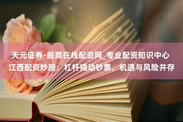 天元证券-股票在线配资网_专业配资知识中心 江西配资炒股：杠杆撬动钞票，机遇与风险并存
