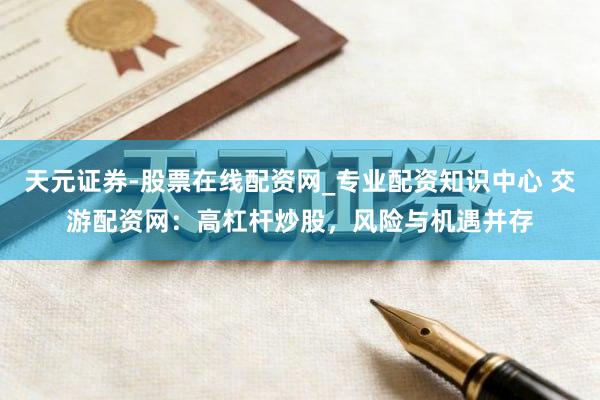 天元证券-股票在线配资网_专业配资知识中心 交游配资网：高杠杆炒股，风险与机遇并存