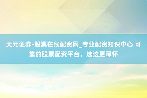天元证券-股票在线配资网_专业配资知识中心 可靠的股票配资平台，选这更释怀