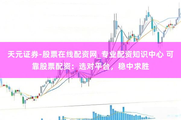 天元证券-股票在线配资网_专业配资知识中心 可靠股票配资：选对平台，稳中求胜