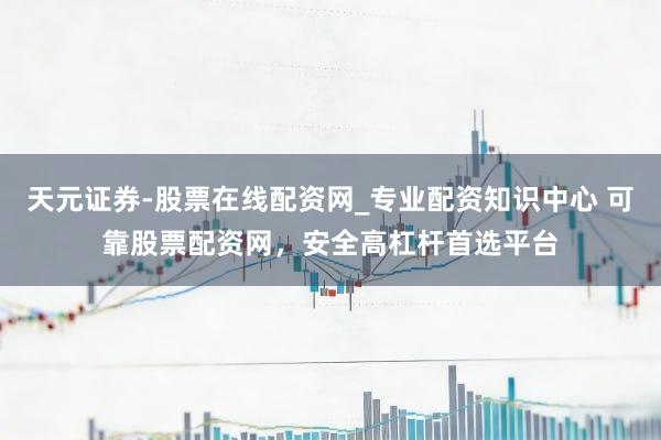 天元证券-股票在线配资网_专业配资知识中心 可靠股票配资网，安全高杠杆首选平台