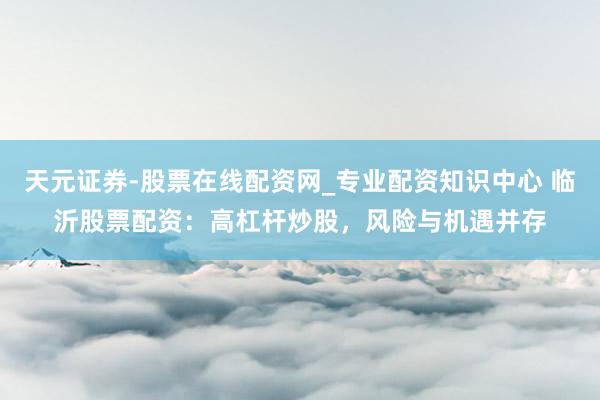 天元证券-股票在线配资网_专业配资知识中心 临沂股票配资：高杠杆炒股，风险与机遇并存