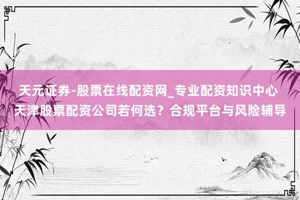 天元证券-股票在线配资网_专业配资知识中心 天津股票配资公司若何选？合规平台与风险辅导