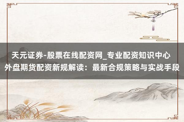 天元证券-股票在线配资网_专业配资知识中心 外盘期货配资新规解读：最新合规策略与实战手段