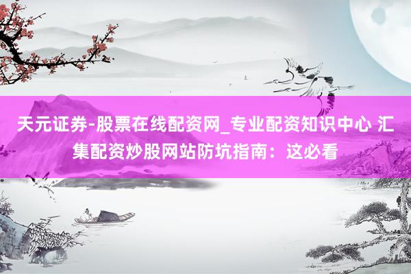 天元证券-股票在线配资网_专业配资知识中心 汇集配资炒股网站防坑指南：这必看