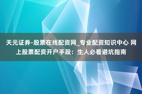 天元证券-股票在线配资网_专业配资知识中心 网上股票配资开户手段：生人必看避坑指南