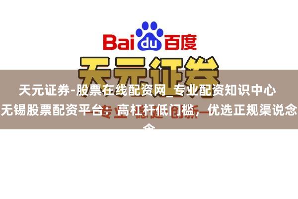 天元证券-股票在线配资网_专业配资知识中心 无锡股票配资平台：高杠杆低门槛，优选正规渠说念