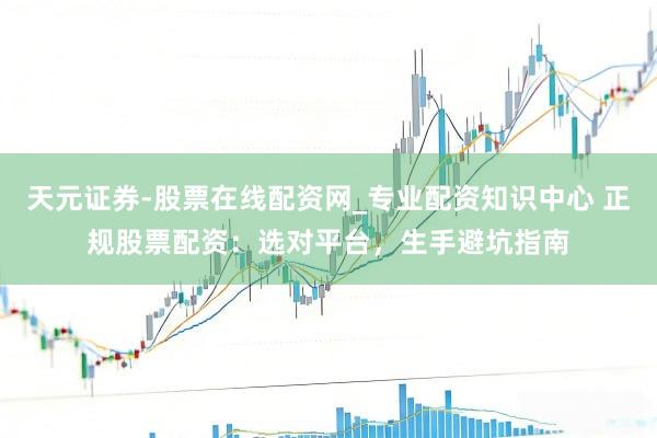 天元证券-股票在线配资网_专业配资知识中心 正规股票配资：选对平台，生手避坑指南