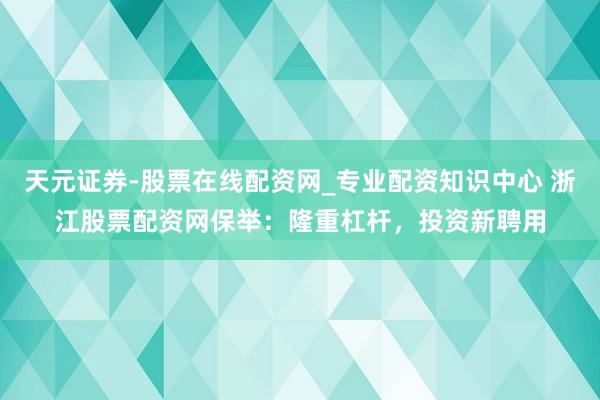 天元证券-股票在线配资网_专业配资知识中心 浙江股票配资网保举：隆重杠杆，投资新聘用