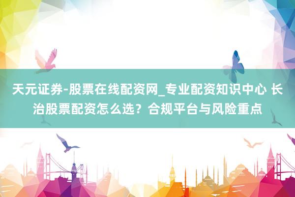 天元证券-股票在线配资网_专业配资知识中心 长治股票配资怎么选？合规平台与风险重点