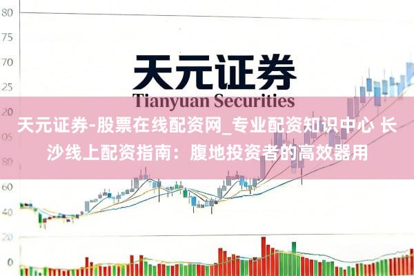 天元证券-股票在线配资网_专业配资知识中心 长沙线上配资指南：腹地投资者的高效器用