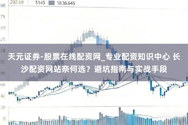 天元证券-股票在线配资网_专业配资知识中心 长沙配资网站奈何选？避坑指南与实战手段