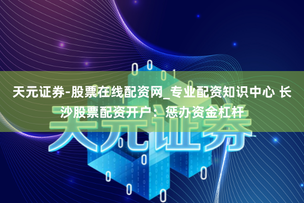 天元证券-股票在线配资网_专业配资知识中心 长沙股票配资开户：惩办资金杠杆