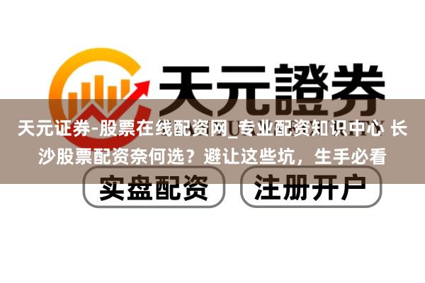 天元证券-股票在线配资网_专业配资知识中心 长沙股票配资奈何选？避让这些坑，生手必看