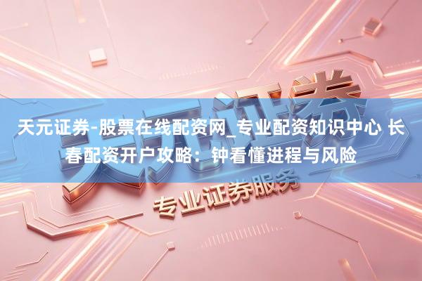 天元证券-股票在线配资网_专业配资知识中心 长春配资开户攻略：钟看懂进程与风险