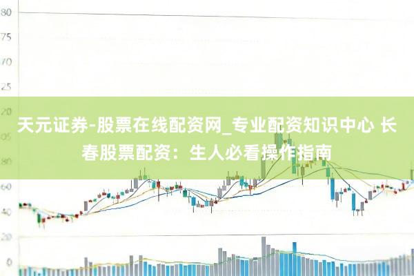 天元证券-股票在线配资网_专业配资知识中心 长春股票配资：生人必看操作指南