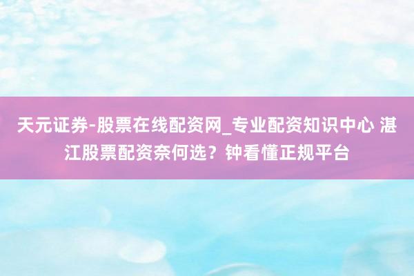 天元证券-股票在线配资网_专业配资知识中心 湛江股票配资奈何选？钟看懂正规平台