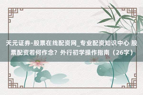 天元证券-股票在线配资网_专业配资知识中心 股票配资若何作念？外行初学操作指南（26字）