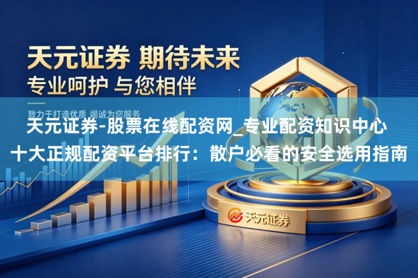 天元证券-股票在线配资网_专业配资知识中心 十大正规配资平台排行：散户必看的安全选用指南