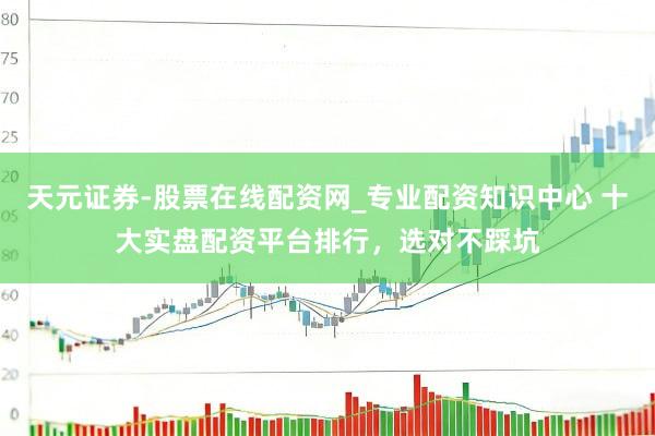 天元证券-股票在线配资网_专业配资知识中心 十大实盘配资平台排行，选对不踩坑
