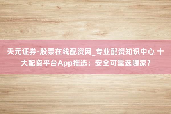 天元证券-股票在线配资网_专业配资知识中心 十大配资平台App推选：安全可靠选哪家？