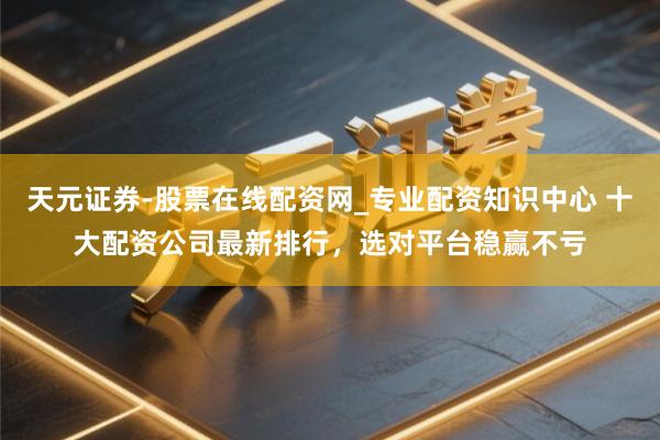 天元证券-股票在线配资网_专业配资知识中心 十大配资公司最新排行，选对平台稳赢不亏