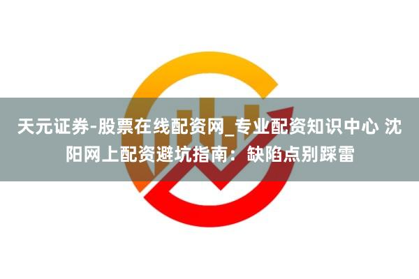 天元证券-股票在线配资网_专业配资知识中心 沈阳网上配资避坑指南：缺陷点别踩雷