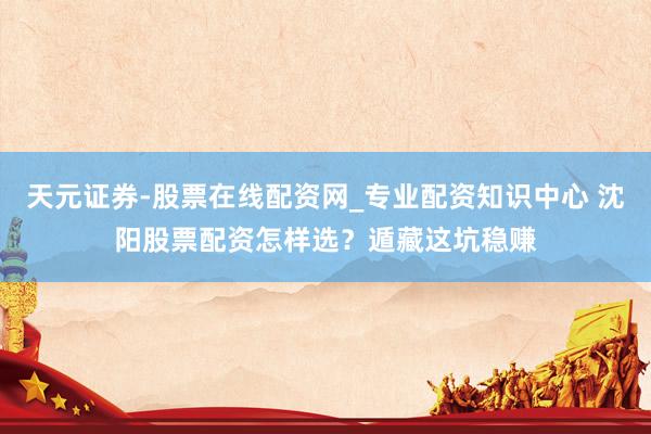 天元证券-股票在线配资网_专业配资知识中心 沈阳股票配资怎样选？遁藏这坑稳赚