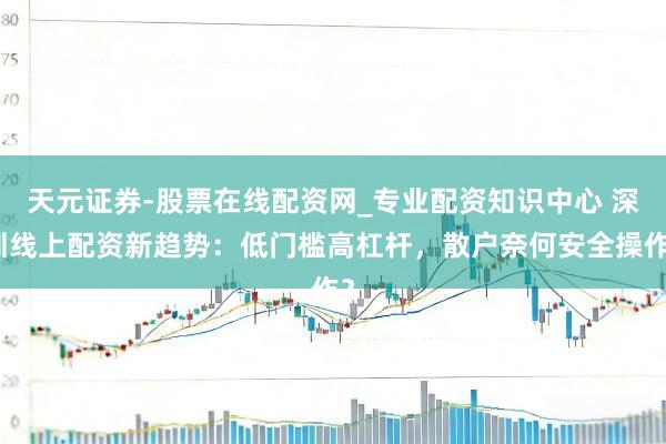 天元证券-股票在线配资网_专业配资知识中心 深圳线上配资新趋势：低门槛高杠杆，散户奈何安全操作？