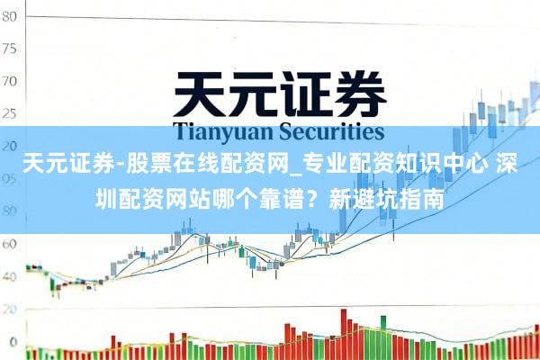 天元证券-股票在线配资网_专业配资知识中心 深圳配资网站哪个靠谱？新避坑指南