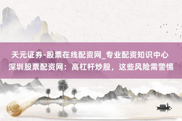 天元证券-股票在线配资网_专业配资知识中心 深圳股票配资网：高杠杆炒股，这些风险需警惕