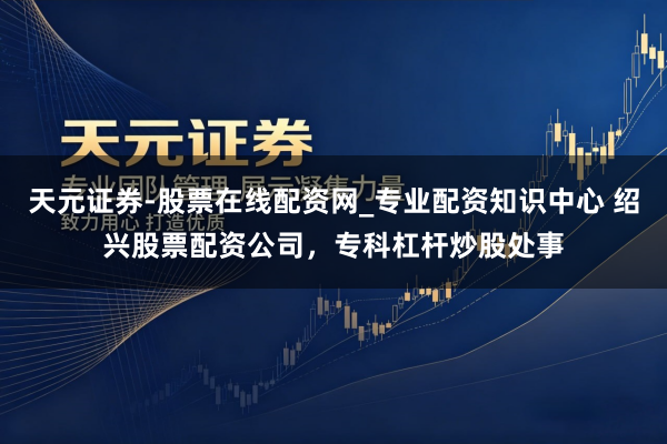 天元证券-股票在线配资网_专业配资知识中心 绍兴股票配资公司，专科杠杆炒股处事
