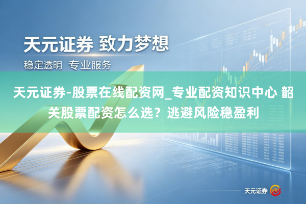 天元证券-股票在线配资网_专业配资知识中心 韶关股票配资怎么选？逃避风险稳盈利