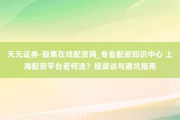 天元证券-股票在线配资网_专业配资知识中心 上海配资平台若何选？规渠谈与避坑指南