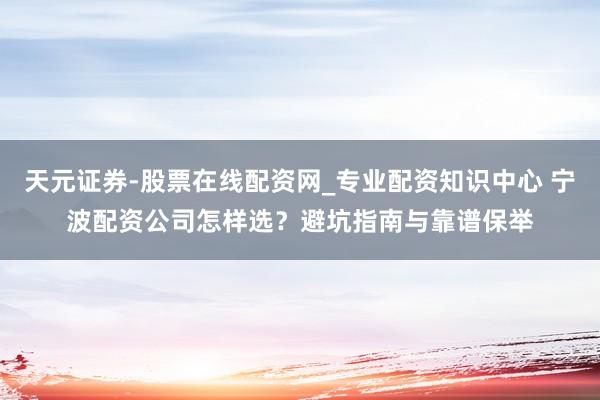 天元证券-股票在线配资网_专业配资知识中心 宁波配资公司怎样选？避坑指南与靠谱保举