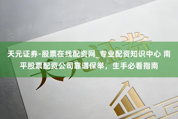 天元证券-股票在线配资网_专业配资知识中心 南平股票配资公司靠谱保举，生手必看指南