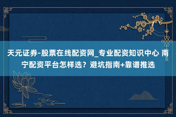 天元证券-股票在线配资网_专业配资知识中心 南宁配资平台怎样选？避坑指南+靠谱推选