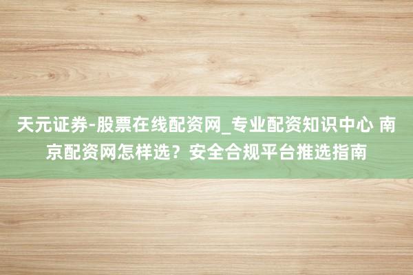 天元证券-股票在线配资网_专业配资知识中心 南京配资网怎样选？安全合规平台推选指南