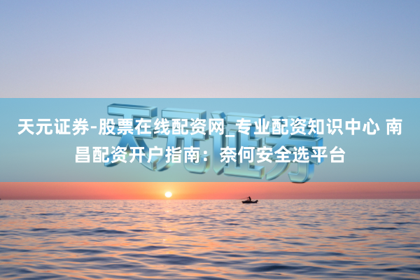 天元证券-股票在线配资网_专业配资知识中心 南昌配资开户指南：奈何安全选平台