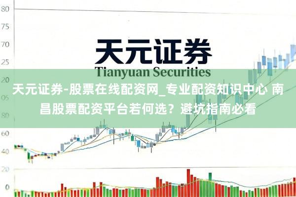 天元证券-股票在线配资网_专业配资知识中心 南昌股票配资平台若何选？避坑指南必看